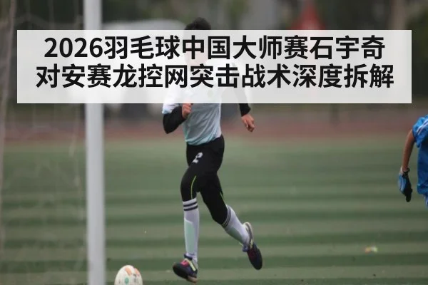 2026羽毛球中国大师赛石宇奇对安赛龙控网突击战术深度拆解