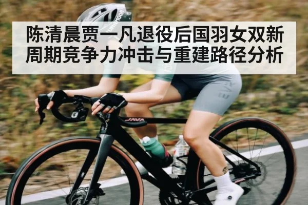 陈清晨贾一凡退役后国羽女双新周期竞争力冲击与重建路径分析