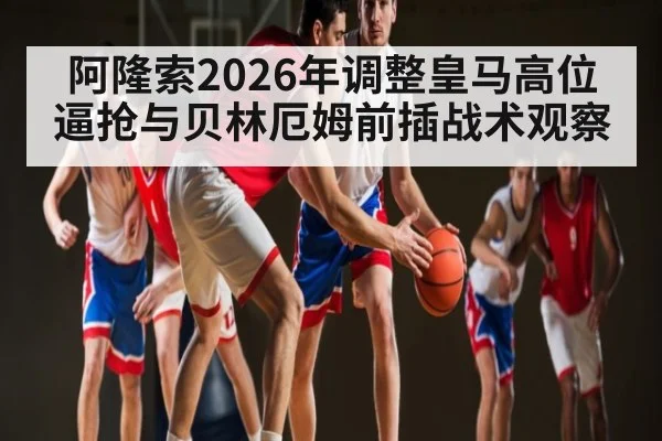 阿隆索2026年调整皇马高位逼抢与贝林厄姆前插战术观察